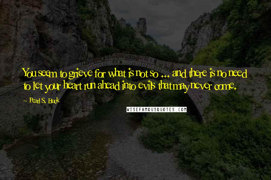 Pearl S. Buck Quotes: You seem to grieve for what is not so ... and there is no need to let your heart run ahead into evils that may never come.