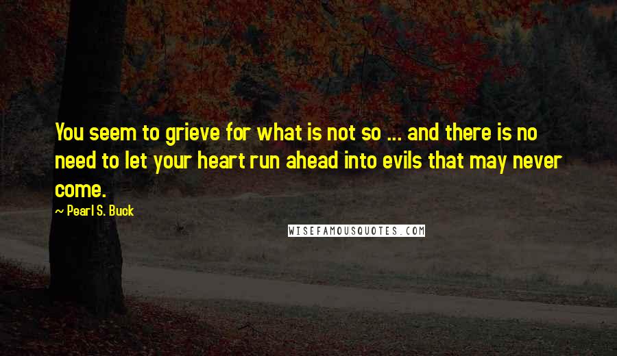 Pearl S. Buck Quotes: You seem to grieve for what is not so ... and there is no need to let your heart run ahead into evils that may never come.