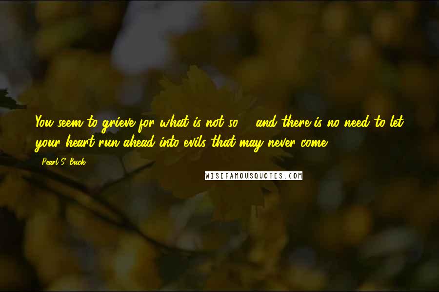 Pearl S. Buck Quotes: You seem to grieve for what is not so ... and there is no need to let your heart run ahead into evils that may never come.