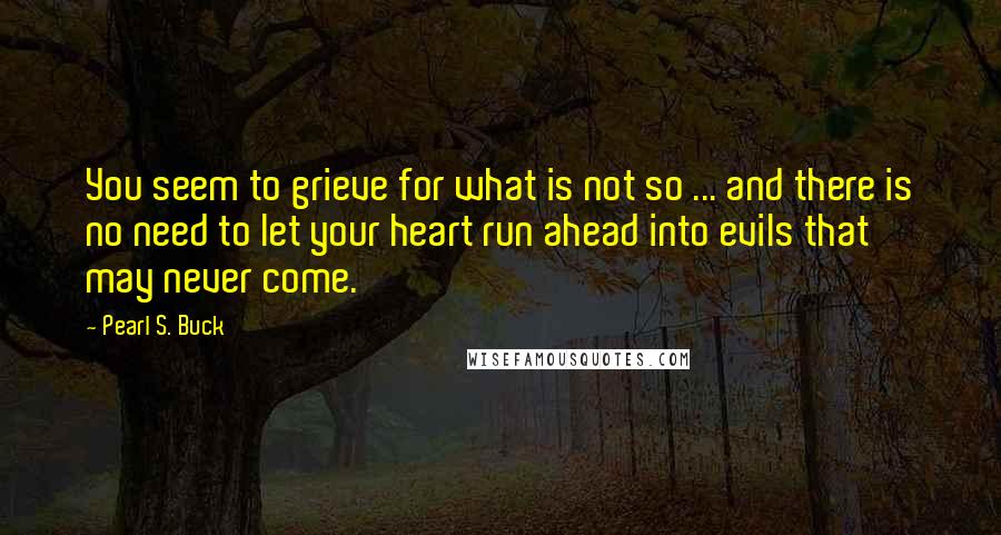 Pearl S. Buck Quotes: You seem to grieve for what is not so ... and there is no need to let your heart run ahead into evils that may never come.