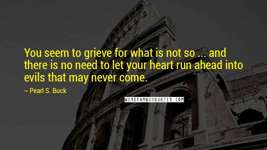 Pearl S. Buck Quotes: You seem to grieve for what is not so ... and there is no need to let your heart run ahead into evils that may never come.