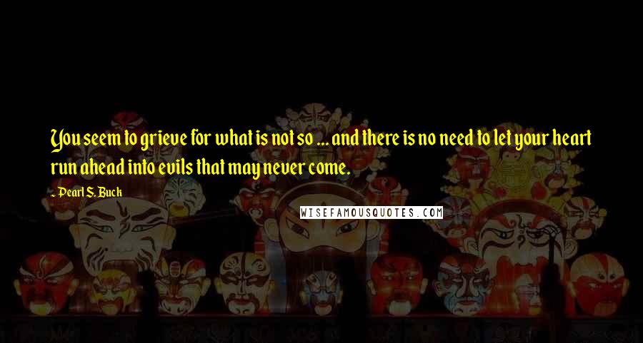 Pearl S. Buck Quotes: You seem to grieve for what is not so ... and there is no need to let your heart run ahead into evils that may never come.