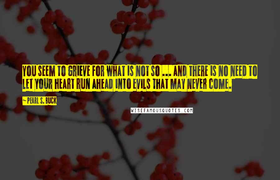 Pearl S. Buck Quotes: You seem to grieve for what is not so ... and there is no need to let your heart run ahead into evils that may never come.