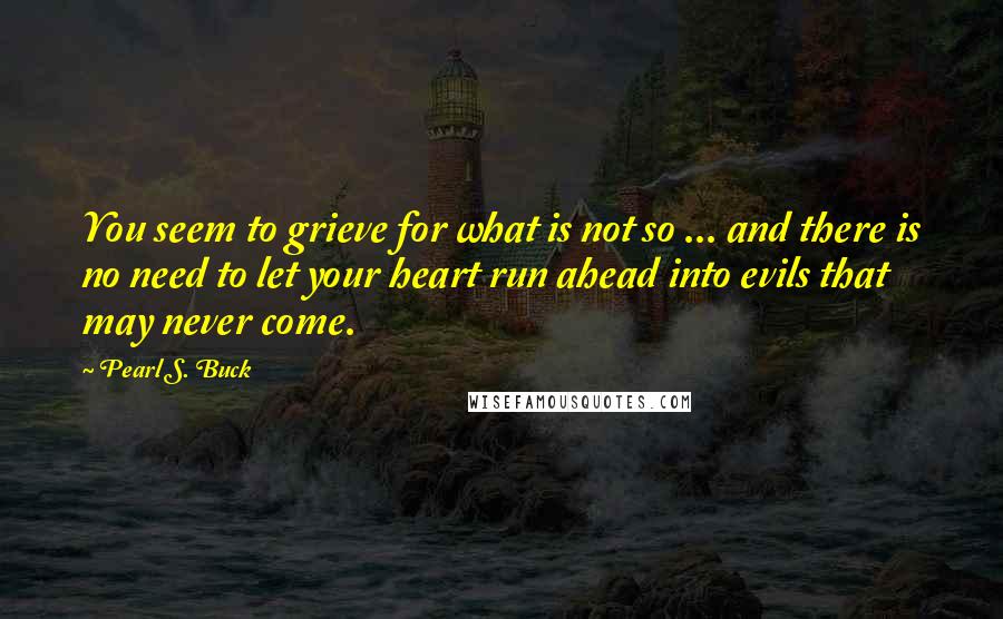 Pearl S. Buck Quotes: You seem to grieve for what is not so ... and there is no need to let your heart run ahead into evils that may never come.