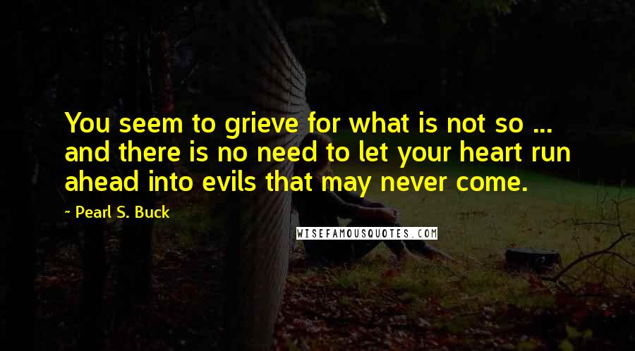 Pearl S. Buck Quotes: You seem to grieve for what is not so ... and there is no need to let your heart run ahead into evils that may never come.