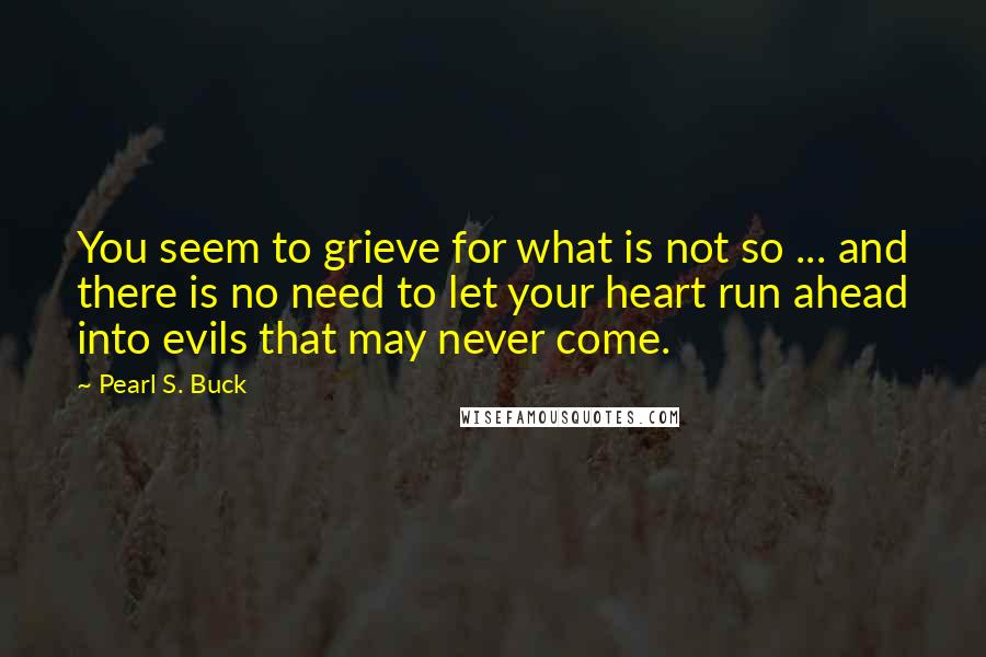 Pearl S. Buck Quotes: You seem to grieve for what is not so ... and there is no need to let your heart run ahead into evils that may never come.