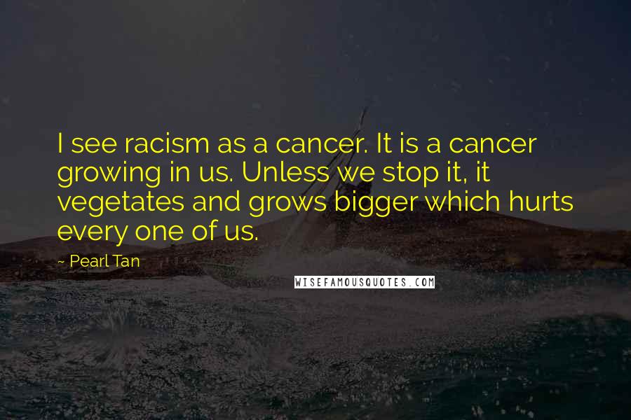 Pearl Tan Quotes: I see racism as a cancer. It is a cancer growing in us. Unless we stop it, it vegetates and grows bigger which hurts every one of us.