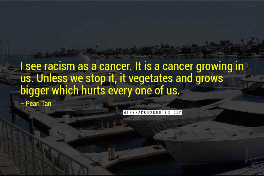 Pearl Tan Quotes: I see racism as a cancer. It is a cancer growing in us. Unless we stop it, it vegetates and grows bigger which hurts every one of us.