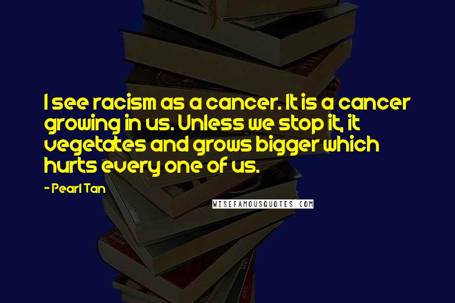 Pearl Tan Quotes: I see racism as a cancer. It is a cancer growing in us. Unless we stop it, it vegetates and grows bigger which hurts every one of us.