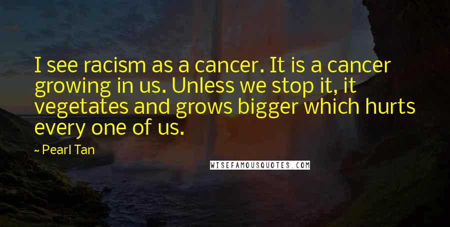 Pearl Tan Quotes: I see racism as a cancer. It is a cancer growing in us. Unless we stop it, it vegetates and grows bigger which hurts every one of us.