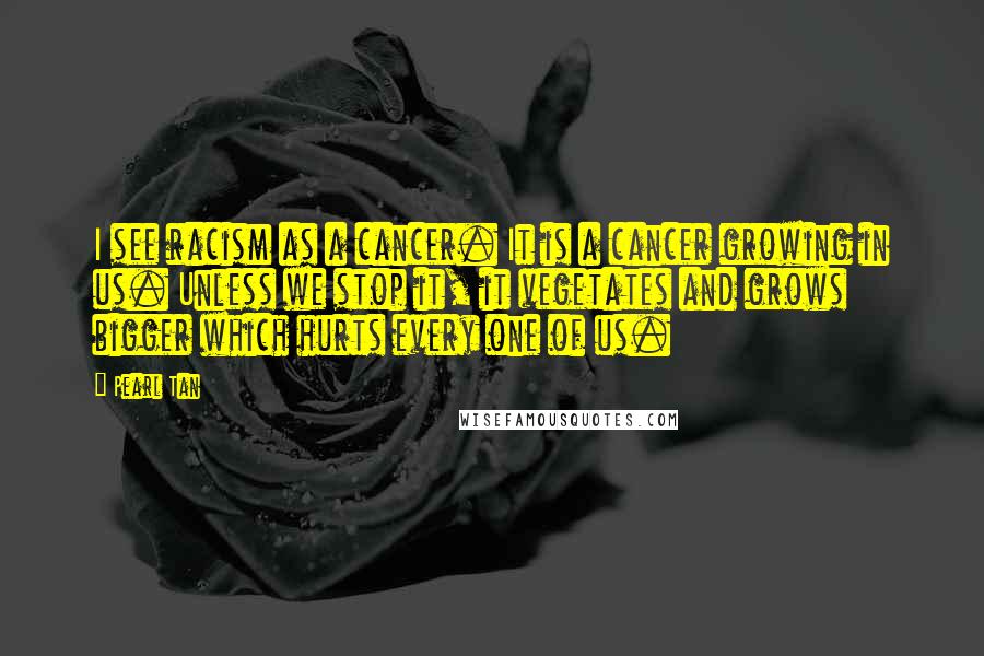 Pearl Tan Quotes: I see racism as a cancer. It is a cancer growing in us. Unless we stop it, it vegetates and grows bigger which hurts every one of us.