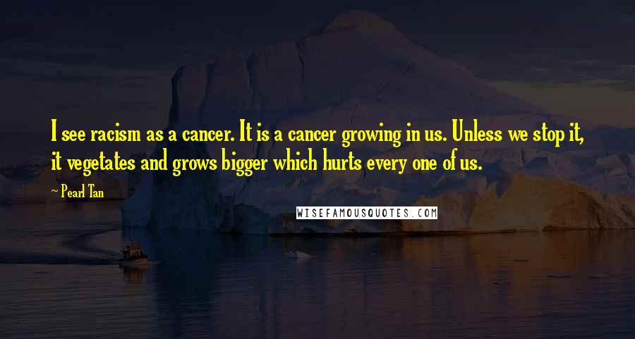 Pearl Tan Quotes: I see racism as a cancer. It is a cancer growing in us. Unless we stop it, it vegetates and grows bigger which hurts every one of us.