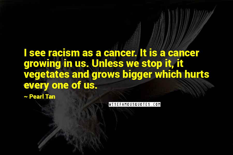 Pearl Tan Quotes: I see racism as a cancer. It is a cancer growing in us. Unless we stop it, it vegetates and grows bigger which hurts every one of us.