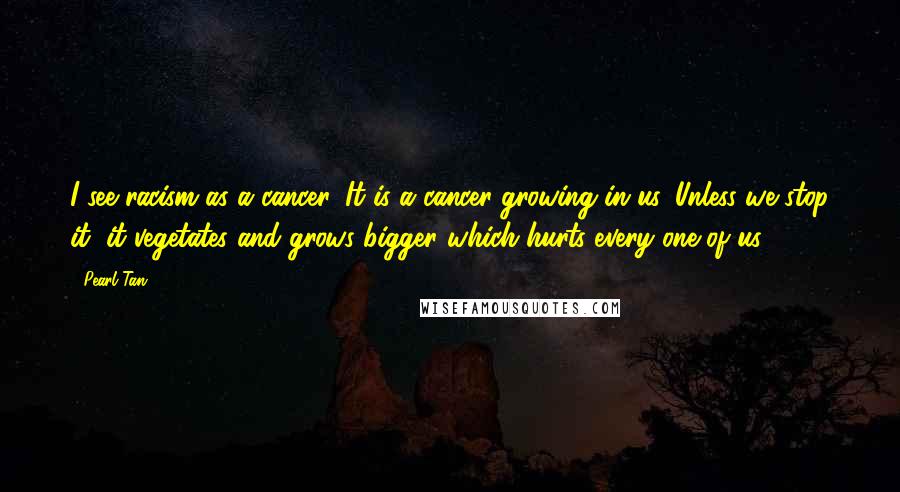 Pearl Tan Quotes: I see racism as a cancer. It is a cancer growing in us. Unless we stop it, it vegetates and grows bigger which hurts every one of us.