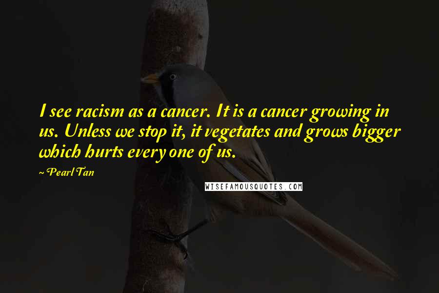Pearl Tan Quotes: I see racism as a cancer. It is a cancer growing in us. Unless we stop it, it vegetates and grows bigger which hurts every one of us.