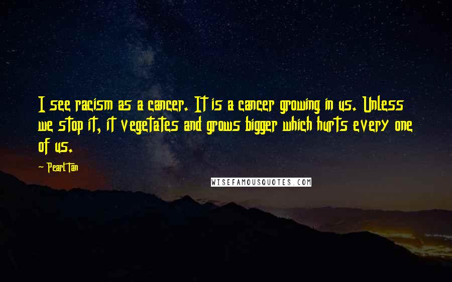 Pearl Tan Quotes: I see racism as a cancer. It is a cancer growing in us. Unless we stop it, it vegetates and grows bigger which hurts every one of us.