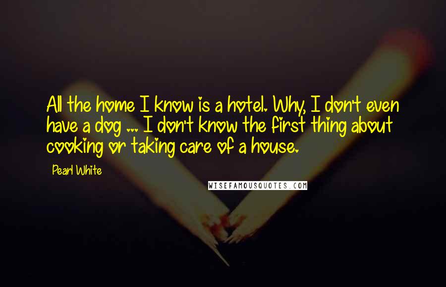 Pearl White Quotes: All the home I know is a hotel. Why, I don't even have a dog ... I don't know the first thing about cooking or taking care of a house.