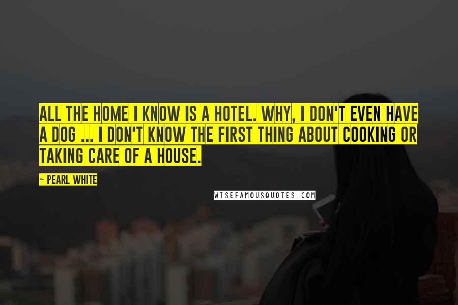 Pearl White Quotes: All the home I know is a hotel. Why, I don't even have a dog ... I don't know the first thing about cooking or taking care of a house.