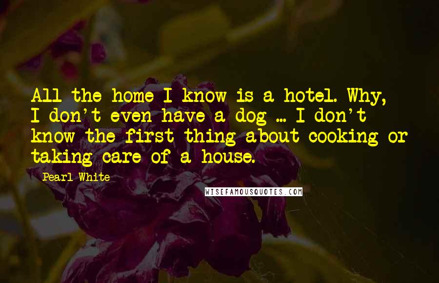 Pearl White Quotes: All the home I know is a hotel. Why, I don't even have a dog ... I don't know the first thing about cooking or taking care of a house.