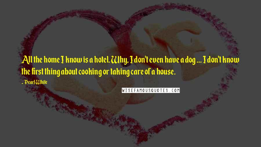 Pearl White Quotes: All the home I know is a hotel. Why, I don't even have a dog ... I don't know the first thing about cooking or taking care of a house.