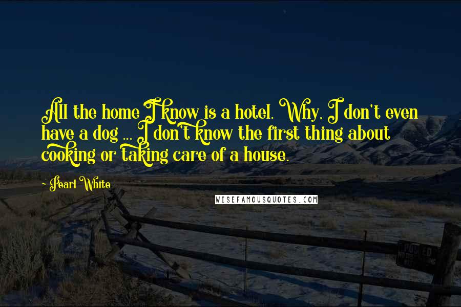 Pearl White Quotes: All the home I know is a hotel. Why, I don't even have a dog ... I don't know the first thing about cooking or taking care of a house.