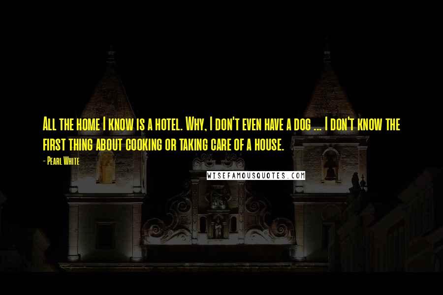 Pearl White Quotes: All the home I know is a hotel. Why, I don't even have a dog ... I don't know the first thing about cooking or taking care of a house.