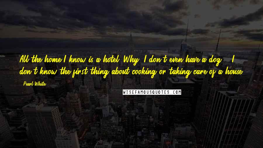 Pearl White Quotes: All the home I know is a hotel. Why, I don't even have a dog ... I don't know the first thing about cooking or taking care of a house.