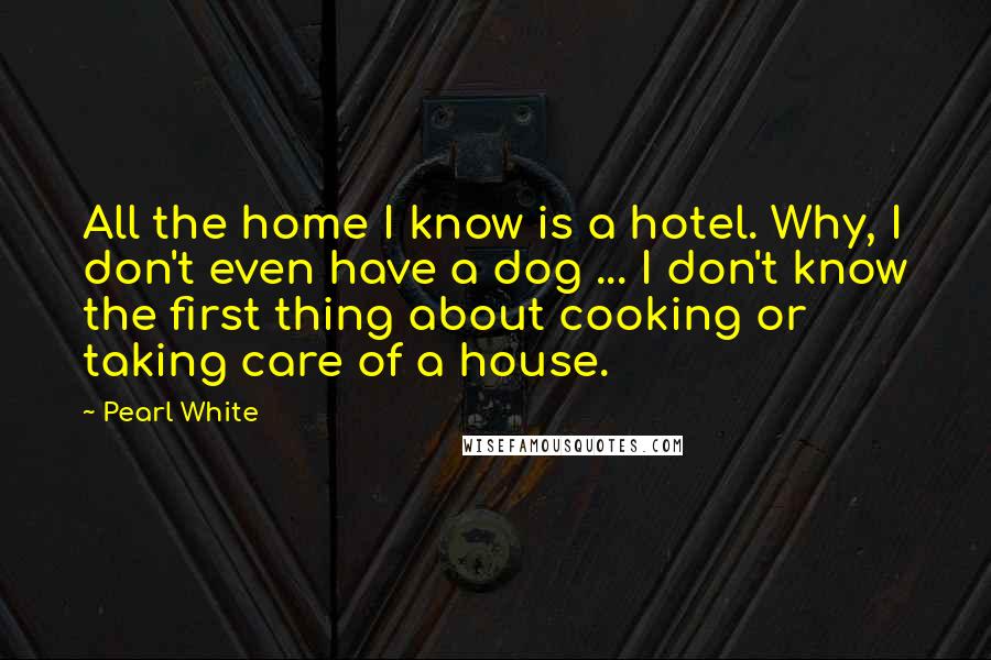 Pearl White Quotes: All the home I know is a hotel. Why, I don't even have a dog ... I don't know the first thing about cooking or taking care of a house.