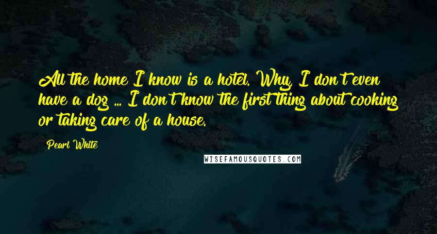 Pearl White Quotes: All the home I know is a hotel. Why, I don't even have a dog ... I don't know the first thing about cooking or taking care of a house.