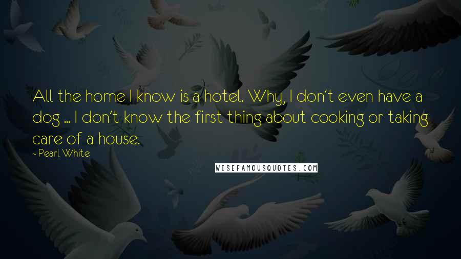 Pearl White Quotes: All the home I know is a hotel. Why, I don't even have a dog ... I don't know the first thing about cooking or taking care of a house.