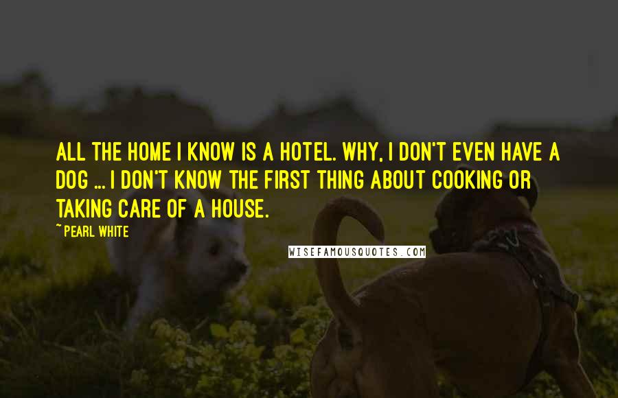 Pearl White Quotes: All the home I know is a hotel. Why, I don't even have a dog ... I don't know the first thing about cooking or taking care of a house.