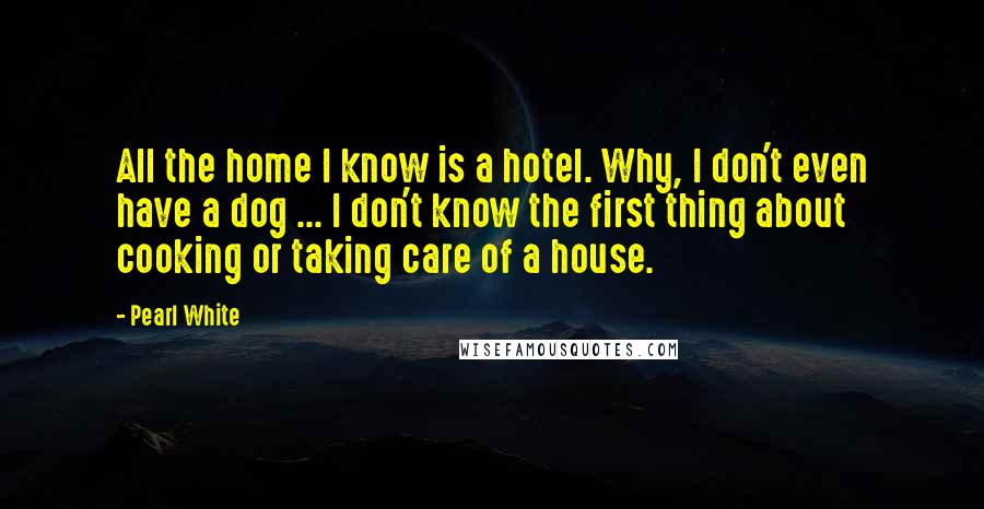 Pearl White Quotes: All the home I know is a hotel. Why, I don't even have a dog ... I don't know the first thing about cooking or taking care of a house.