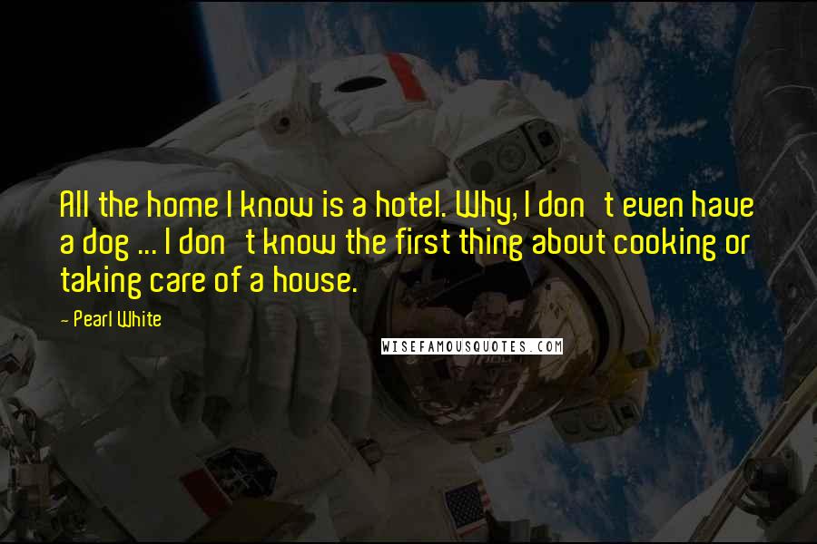 Pearl White Quotes: All the home I know is a hotel. Why, I don't even have a dog ... I don't know the first thing about cooking or taking care of a house.