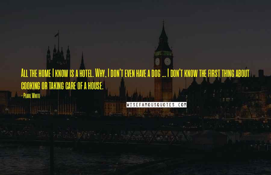 Pearl White Quotes: All the home I know is a hotel. Why, I don't even have a dog ... I don't know the first thing about cooking or taking care of a house.