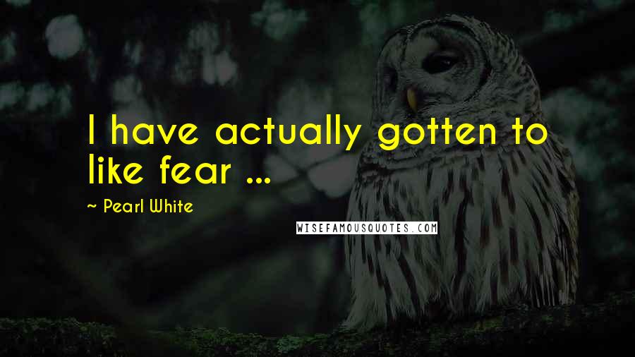 Pearl White Quotes: I have actually gotten to like fear ...