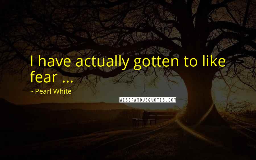 Pearl White Quotes: I have actually gotten to like fear ...