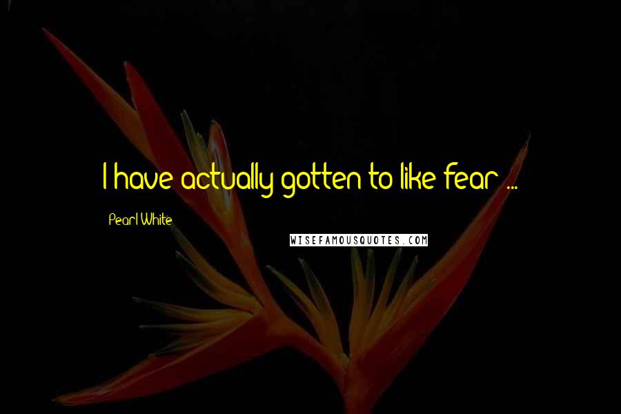 Pearl White Quotes: I have actually gotten to like fear ...