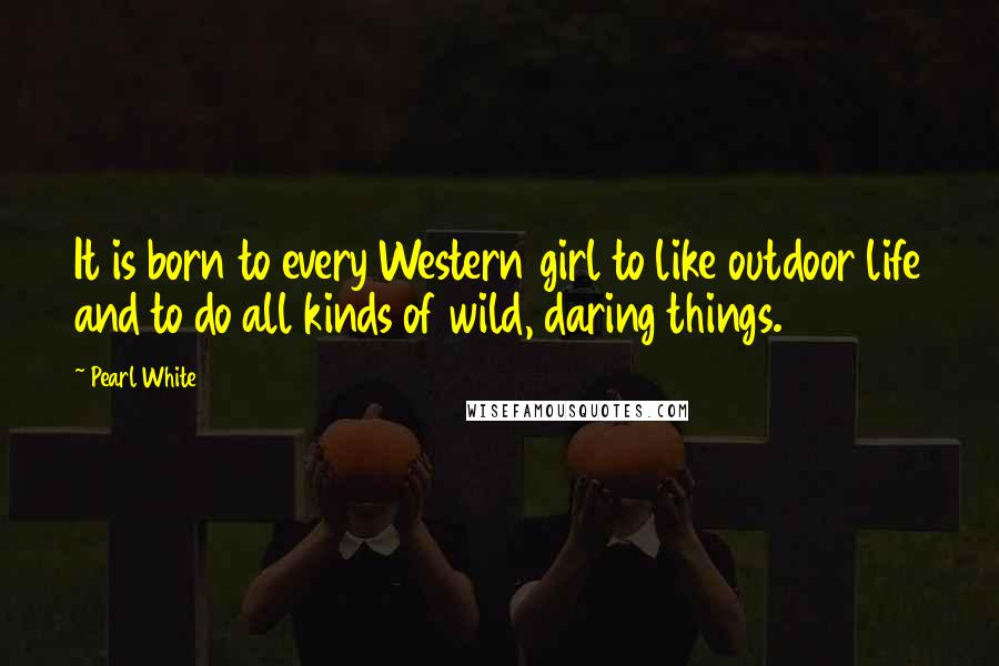 Pearl White Quotes: It is born to every Western girl to like outdoor life and to do all kinds of wild, daring things.