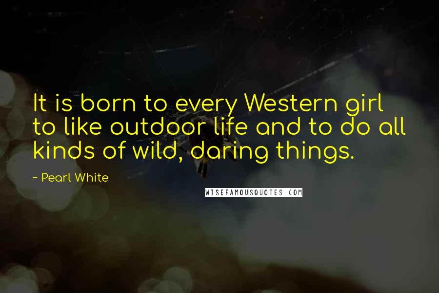 Pearl White Quotes: It is born to every Western girl to like outdoor life and to do all kinds of wild, daring things.