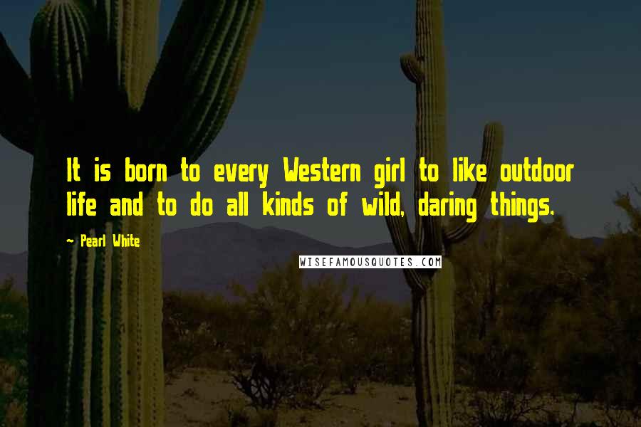 Pearl White Quotes: It is born to every Western girl to like outdoor life and to do all kinds of wild, daring things.