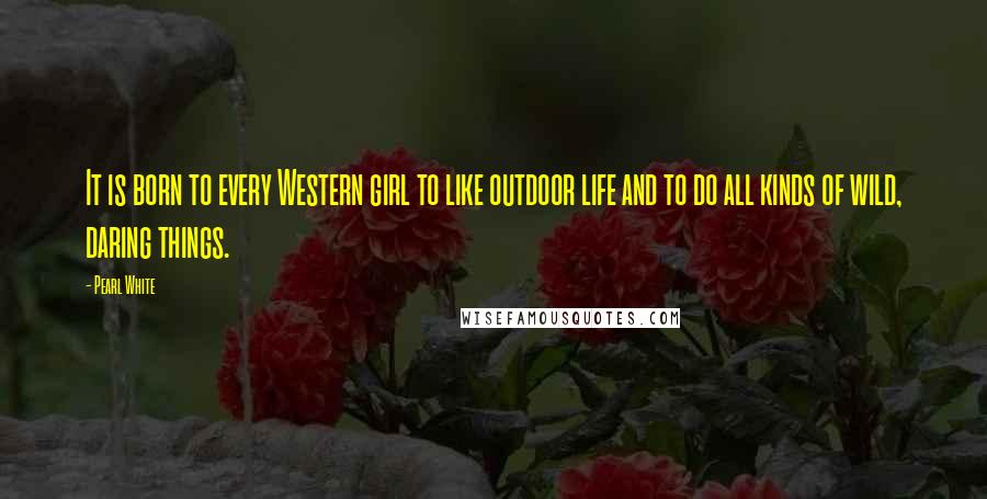 Pearl White Quotes: It is born to every Western girl to like outdoor life and to do all kinds of wild, daring things.