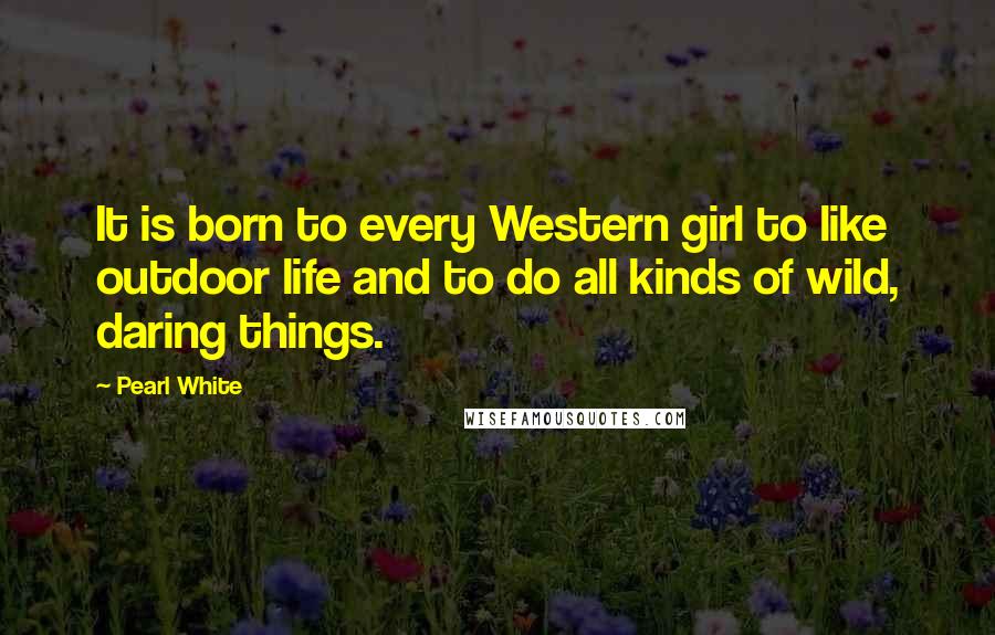 Pearl White Quotes: It is born to every Western girl to like outdoor life and to do all kinds of wild, daring things.