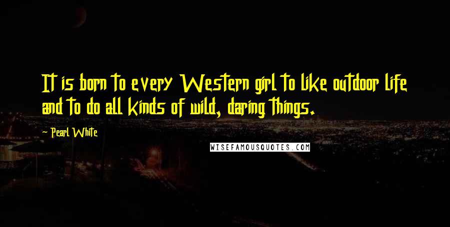 Pearl White Quotes: It is born to every Western girl to like outdoor life and to do all kinds of wild, daring things.