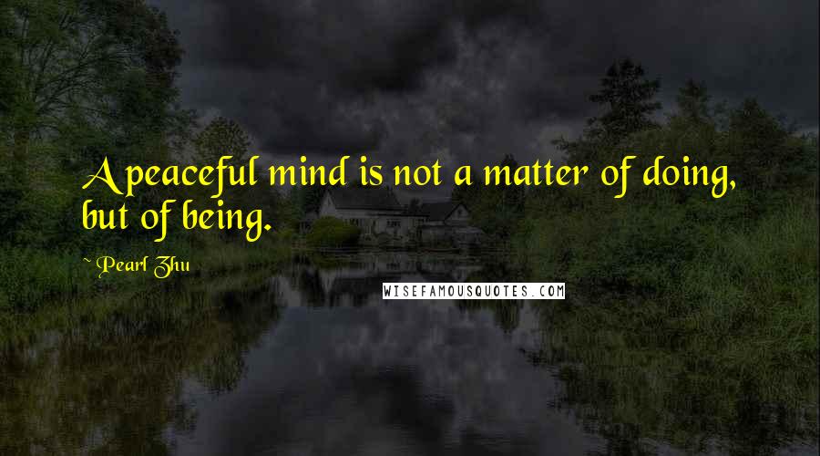 Pearl Zhu Quotes: A peaceful mind is not a matter of doing, but of being.