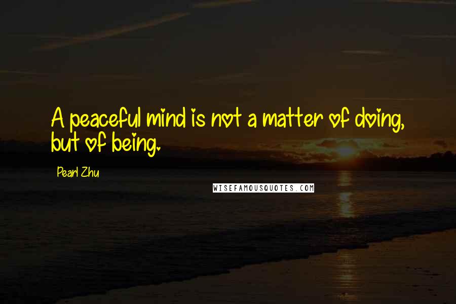 Pearl Zhu Quotes: A peaceful mind is not a matter of doing, but of being.