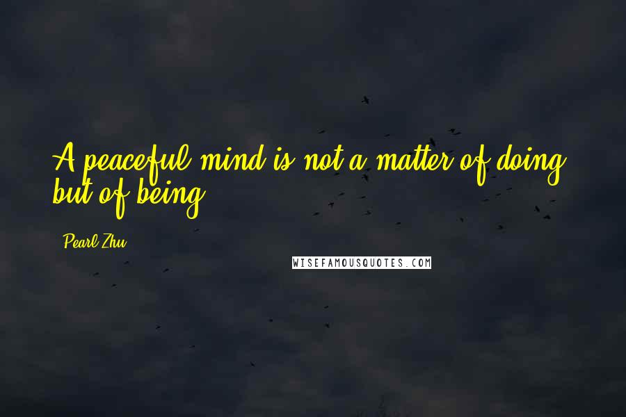 Pearl Zhu Quotes: A peaceful mind is not a matter of doing, but of being.