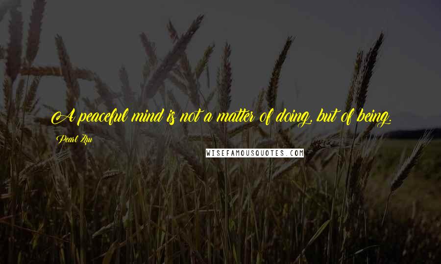 Pearl Zhu Quotes: A peaceful mind is not a matter of doing, but of being.