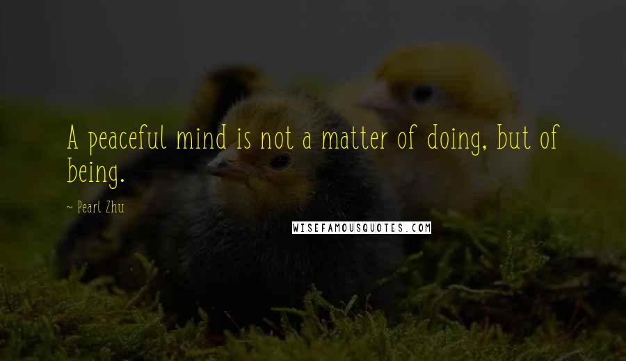 Pearl Zhu Quotes: A peaceful mind is not a matter of doing, but of being.