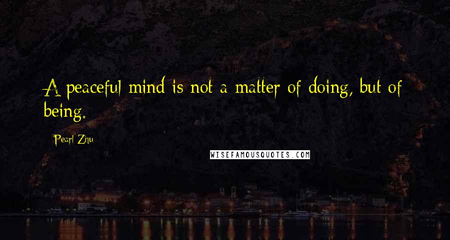 Pearl Zhu Quotes: A peaceful mind is not a matter of doing, but of being.