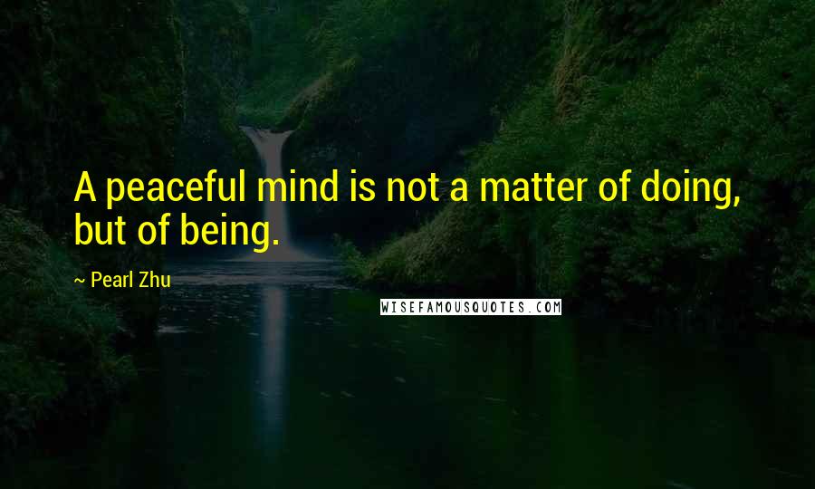 Pearl Zhu Quotes: A peaceful mind is not a matter of doing, but of being.